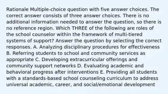 Rationale Multiple-choice question with five answer choices. The correct answer consists of three answer choices. There is no additional information needed to answer the question, so there is no reference region. Which THREE of the following are roles of the school counselor within the framework of multi-tiered systems of support? Answer the question by selecting the correct responses. A. Analyzing disciplinary procedures for effectiveness B. Referring students to school and community services as appropriate C. Developing extracurricular offerings and community support networks D. Evaluating academic and behavioral progress after interventions E. Providing all students with a standards-based school counseling curriculum to address universal academic, career, and social/emotional development