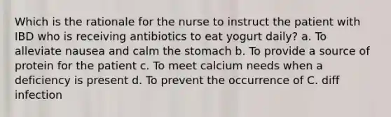 Which is the rationale for the nurse to instruct the patient with IBD who is receiving antibiotics to eat yogurt daily? a. To alleviate nausea and calm the stomach b. To provide a source of protein for the patient c. To meet calcium needs when a deficiency is present d. To prevent the occurrence of C. diff infection