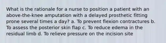 What is the rationale for a nurse to position a patient with an above-the-knee amputation with a delayed prosthetic fitting prone several times a day? a. To prevent flexion contractures b. To assess the posterior skin flap c. To reduce edema in the residual limb d. To relieve pressure on the incision site