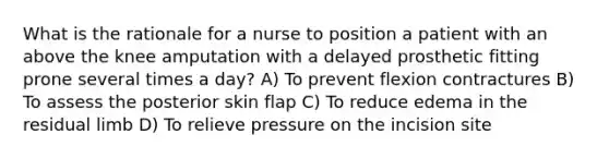 What is the rationale for a nurse to position a patient with an above the knee amputation with a delayed prosthetic fitting prone several times a day? A) To prevent flexion contractures B) To assess the posterior skin flap C) To reduce edema in the residual limb D) To relieve pressure on the incision site