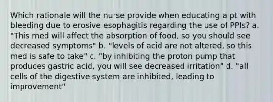 Which rationale will the nurse provide when educating a pt with bleeding due to erosive esophagitis regarding the use of PPIs? a. "This med will affect the absorption of food, so you should see decreased symptoms" b. "levels of acid are not altered, so this med is safe to take" c. "by inhibiting the proton pump that produces gastric acid, you will see decreased irritation" d. "all cells of the digestive system are inhibited, leading to improvement"