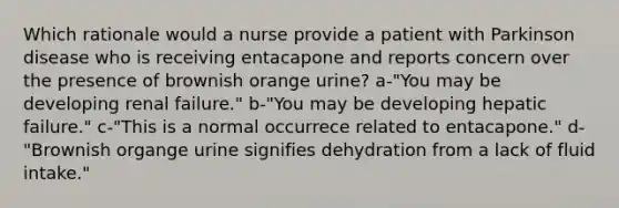 Which rationale would a nurse provide a patient with Parkinson disease who is receiving entacapone and reports concern over the presence of brownish orange urine? a-"You may be developing renal failure." b-"You may be developing hepatic failure." c-"This is a normal occurrece related to entacapone." d-"Brownish organge urine signifies dehydration from a lack of fluid intake."