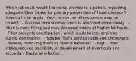 Which rationale would the nurse provide to a patient regarding adequate fiber intake for primary prevention of heart disease ? Select all that apply . One , some , or all responses may be correct . - Glucose from soluble fibers is absorbed more slowly . - Fiber is more filling and may decrease intake of higher fat foods . - Fiber prevents constipation , which leads to less straining during elimination . - Soluble fibers bind to lipids and cholesterol , thereby removing them as fiber is excreted . - High - fiber intake reduces possibility of development of diverticula and secondary bacterial infection .