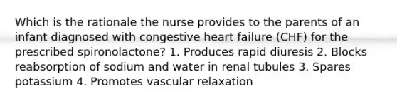 Which is the rationale the nurse provides to the parents of an infant diagnosed with congestive heart failure (CHF) for the prescribed spironolactone? 1. Produces rapid diuresis 2. Blocks reabsorption of sodium and water in renal tubules 3. Spares potassium 4. Promotes vascular relaxation