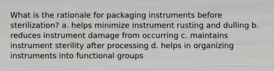 What is the rationale for packaging instruments before sterilization? a. helps minimize instrument rusting and dulling b. reduces instrument damage from occurring c. maintains instrument sterility after processing d. helps in organizing instruments into functional groups