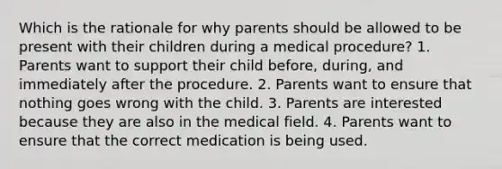 Which is the rationale for why parents should be allowed to be present with their children during a medical procedure? 1. Parents want to support their child before, during, and immediately after the procedure. 2. Parents want to ensure that nothing goes wrong with the child. 3. Parents are interested because they are also in the medical field. 4. Parents want to ensure that the correct medication is being used.