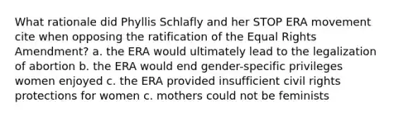 What rationale did Phyllis Schlafly and her STOP ERA movement cite when opposing the ratification of the Equal Rights Amendment? a. the ERA would ultimately lead to the legalization of abortion b. the ERA would end gender-specific privileges women enjoyed c. the ERA provided insufficient civil rights protections for women c. mothers could not be feminists