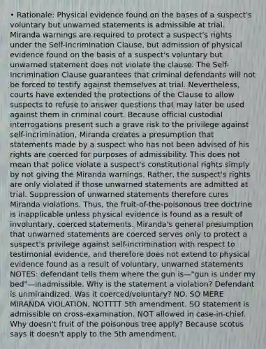 • Rationale: Physical evidence found on the bases of a suspect's voluntary but unwarned statements is admissible at trial. Miranda warnings are required to protect a suspect's rights under the Self-Incrimination Clause, but admission of physical evidence found on the basis of a suspect's voluntary but unwarned statement does not violate the clause. The Self-Incrimination Clause guarantees that criminal defendants will not be forced to testify against themselves at trial. Nevertheless, courts have extended the protections of the Clause to allow suspects to refuse to answer questions that may later be used against them in criminal court. Because official custodial interrogations present such a grave risk to the privilege against self-incrimination, Miranda creates a presumption that statements made by a suspect who has not been advised of his rights are coerced for purposes of admissibility. This does not mean that police violate a suspect's constitutional rights simply by not giving the Miranda warnings. Rather, the suspect's rights are only violated if those unwarned statements are admitted at trial. Suppression of unwarned statements therefore cures Miranda violations. Thus, the fruit-of-the-poisonous tree doctrine is inapplicable unless physical evidence is found as a result of involuntary, coerced statements. Miranda's general presumption that unwarned statements are coerced serves only to protect a suspect's privilege against self-incrimination with respect to testimonial evidence, and therefore does not extend to physical evidence found as a result of voluntary, unwarned statements NOTES: defendant tells them where the gun is—"gun is under my bed"—inadmissible. Why is the statement a violation? Defendant is unmirandized. Was it coerced/voluntary? NO. SO MERE MIRANDA VIOLATION, NOTTTT 5th amendment. SO statement is admissible on cross-examination. NOT allowed in case-in-chief. Why doesn't fruit of the poisonous tree apply? Because scotus says it doesn't apply to the 5th amendment.