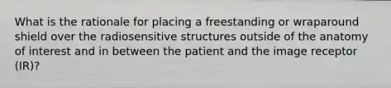 What is the rationale for placing a freestanding or wraparound shield over the radiosensitive structures outside of the anatomy of interest and in between the patient and the image receptor (IR)?