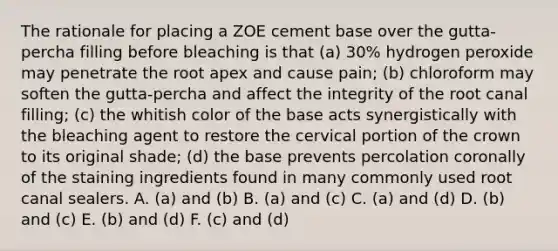 The rationale for placing a ZOE cement base over the gutta-percha filling before bleaching is that (a) 30% hydrogen peroxide may penetrate the root apex and cause pain; (b) chloroform may soften the gutta-percha and affect the integrity of the root canal filling; (c) the whitish color of the base acts synergistically with the bleaching agent to restore the cervical portion of the crown to its original shade; (d) the base prevents percolation coronally of the staining ingredients found in many commonly used root canal sealers. A. (a) and (b) B. (a) and (c) C. (a) and (d) D. (b) and (c) E. (b) and (d) F. (c) and (d)