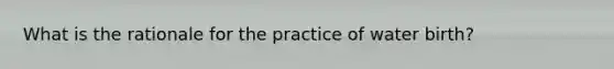 What is the rationale for the practice of water birth?