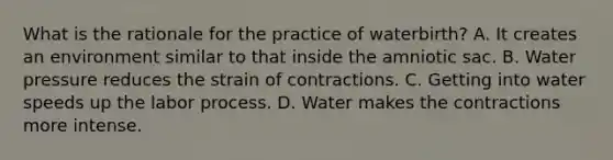 What is the rationale for the practice of waterbirth? A. It creates an environment similar to that inside the amniotic sac. B. Water pressure reduces the strain of contractions. C. Getting into water speeds up the labor process. D. Water makes the contractions more intense.