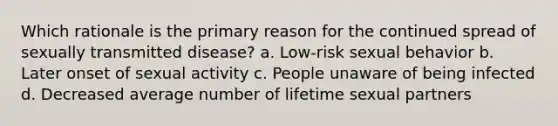 Which rationale is the primary reason for the continued spread of sexually transmitted disease? a. Low-risk sexual behavior b. Later onset of sexual activity c. People unaware of being infected d. Decreased average number of lifetime sexual partners