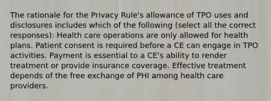 The rationale for the Privacy Rule's allowance of TPO uses and disclosures includes which of the following (select all the correct responses): Health care operations are only allowed for health plans. Patient consent is required before a CE can engage in TPO activities. Payment is essential to a CE's ability to render treatment or provide insurance coverage. Effective treatment depends of the free exchange of PHI among health care providers.