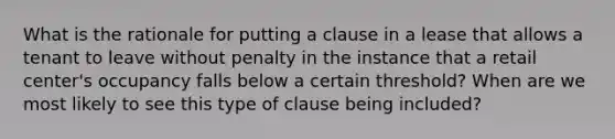 What is the rationale for putting a clause in a lease that allows a tenant to leave without penalty in the instance that a retail center's occupancy falls below a certain threshold? When are we most likely to see this type of clause being included?