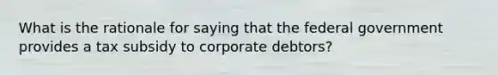 What is the rationale for saying that the federal government provides a tax subsidy to corporate debtors?