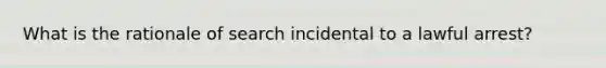 What is the rationale of search incidental to a lawful arrest?