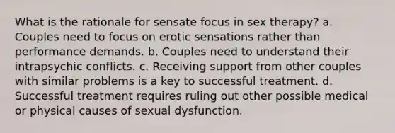 What is the rationale for sensate focus in sex therapy? a. Couples need to focus on erotic sensations rather than performance demands. b. Couples need to understand their intrapsychic conflicts. c. Receiving support from other couples with similar problems is a key to successful treatment. d. Successful treatment requires ruling out other possible medical or physical causes of sexual dysfunction.