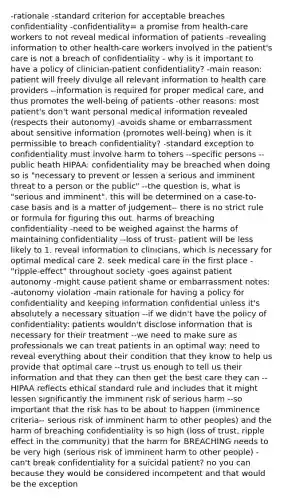 -rationale -standard criterion for acceptable breaches confidentiality -confidentiality= a promise from health-care workers to not reveal medical information of patients -revealing information to other health-care workers involved in the patient's care is not a breach of confidentiality - why is it important to have a policy of clinician-<a href='https://www.questionai.com/knowledge/kx2bQpiJS9-patient-confidentiality' class='anchor-knowledge'>patient confidentiality</a>? -main reason: patient will freely divulge all relevant information to health care providers --information is required for proper medical care, and thus promotes the well-being of patients -other reasons: most patient's don't want personal medical information revealed (respects their autonomy) -avoids shame or embarrassment about sensitive information (promotes well-being) when is it permissible to breach confidentiality? -standard exception to confidentiality must involve harm to tohers --specific persons --public heath HIPAA: confidentiality may be breached when doing so is "necessary to prevent or lessen a serious and imminent threat to a person or the public" --the question is, what is "serious and imminent". this will be determined on a case-to-case basis and is a matter of judgement-- there is no strict rule or formula for figuring this out. harms of breaching confidentiality -need to be weighed against the harms of maintaining confidentiality --loss of trust- patient will be less likely to 1. reveal information to clinicians, which is necessary for optimal medical care 2. seek medical care in the first place -"ripple-effect" throughout society -goes against patient autonomy -might cause patient shame or embarrassment notes: -autonomy violation -main rationale for having a policy for confidentiality and keeping information confidential unless it's absolutely a necessary situation --if we didn't have the policy of confidentiality: patients wouldn't disclose information that is necessary for their treatment --we need to make sure as professionals we can treat patients in an optimal way: need to reveal everything about their condition that they know to help us provide that <a href='https://www.questionai.com/knowledge/k0SBa4KpgP-optimal-care' class='anchor-knowledge'>optimal care</a> --trust us enough to tell us their information and that they can then get the best care they can --HIPAA reflects ethical standard rule and includes that it might lessen significantly the imminent risk of serious harm --so important that the risk has to be about to happen (imminence criteria-- serious risk of imminent harm to other peoples) and the harm of breaching confidentiality is so high (loss of trust, ripple effect in the community) that the harm for BREACHING needs to be very high (serious risk of imminent harm to other people) -can't break confidentiality for a suicidal patient? no you can because they would be considered incompetent and that would be the exception