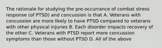 The rationale for studying the pre-occurrance of combat stress response (of PTSD) and concussion is that A. Veterans with concussion are more likely to have PTSD compared to veterans with other physical injuries B. Each disorder impacts recovery of the other C. Veterans with PTSD report more concussion symptoms than those without PTSD D. All of the above