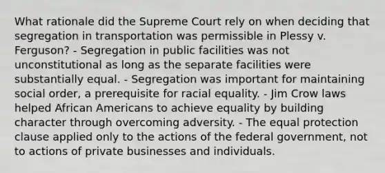 What rationale did the Supreme Court rely on when deciding that segregation in transportation was permissible in Plessy v. Ferguson? - Segregation in public facilities was not unconstitutional as long as the separate facilities were substantially equal. - Segregation was important for maintaining social order, a prerequisite for racial equality. - Jim Crow laws helped African Americans to achieve equality by building character through overcoming adversity. - The equal protection clause applied only to the actions of the federal government, not to actions of private businesses and individuals.