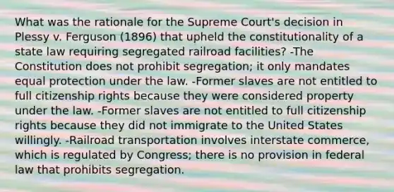 What was the rationale for the Supreme Court's decision in Plessy v. Ferguson (1896) that upheld the constitutionality of a state law requiring segregated railroad facilities? -The Constitution does not prohibit segregation; it only mandates equal protection under the law. -Former slaves are not entitled to full citizenship rights because they were considered property under the law. -Former slaves are not entitled to full citizenship rights because they did not immigrate to the United States willingly. -Railroad transportation involves interstate commerce, which is regulated by Congress; there is no provision in federal law that prohibits segregation.