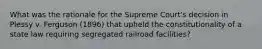 What was the rationale for the Supreme Court's decision in Plessy v. Ferguson (1896) that upheld the constitutionality of a state law requiring segregated railroad facilities?