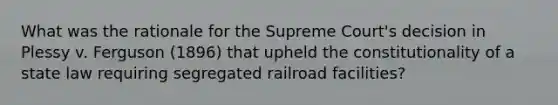 What was the rationale for the Supreme Court's decision in Plessy v. Ferguson (1896) that upheld the constitutionality of a state law requiring segregated railroad facilities?