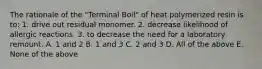 The rationale of the "Terminal Boil" of heat polymerized resin is to: 1. drive out residual monomer. 2. decrease likelihood of allergic reactions. 3. to decrease the need for a laboratory remount. A. 1 and 2 B. 1 and 3 C. 2 and 3 D. All of the above E. None of the above