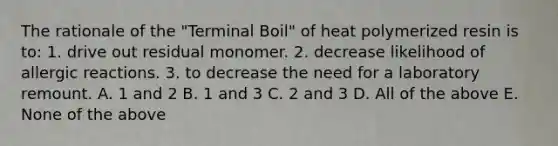 The rationale of the "Terminal Boil" of heat polymerized resin is to: 1. drive out residual monomer. 2. decrease likelihood of allergic reactions. 3. to decrease the need for a laboratory remount. A. 1 and 2 B. 1 and 3 C. 2 and 3 D. All of the above E. None of the above