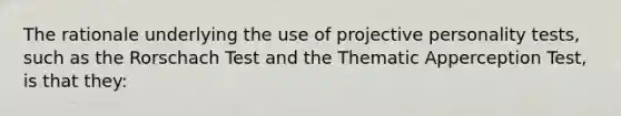 The rationale underlying the use of projective personality tests, such as the Rorschach Test and the Thematic Apperception Test, is that they: