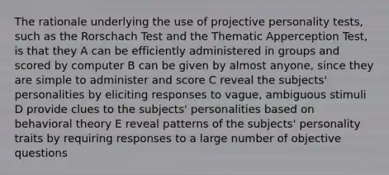 The rationale underlying the use of projective personality tests, such as the Rorschach Test and the Thematic Apperception Test, is that they A can be efficiently administered in groups and scored by computer B can be given by almost anyone, since they are simple to administer and score C reveal the subjects' personalities by eliciting responses to vague, ambiguous stimuli D provide clues to the subjects' personalities based on behavioral theory E reveal patterns of the subjects' personality traits by requiring responses to a large number of objective questions