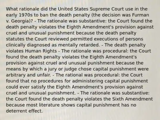 What rationale did the United States Supreme Court use in the early 1970s to ban the death penalty (the decision was Furman v. Georgia)? - The rationale was substantive: the Court found the death penalty violates the Eighth Amendment's provision against cruel and unusual punishment because the death penalty statutes the Court reviewed permitted executions of persons clinically diagnosed as mentally retarded. - The death penalty violates Human Rights - The rationale was procedural: the Court found the death penalty violates the Eighth Amendment's provision against cruel and unusual punishment because the means by which a jury or judge chose capital punishment were arbitrary and unfair. - The rational was procedural: the Court found that no procedures for administering capital punishment could ever satisfy the Eighth Amendment's provision against cruel and unusual punishment. - The rationale was substantive: the Court found the death penalty violates the Sixth Amendment because most literature shows capital punishment has no deterrent effect.