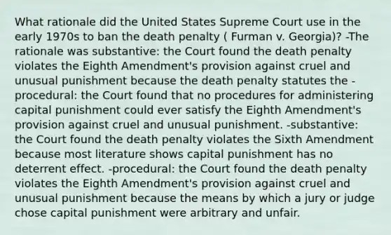 What rationale did the United States Supreme Court use in the early 1970s to ban the death penalty ( Furman v. Georgia)? -The rationale was substantive: the Court found the death penalty violates the Eighth Amendment's provision against cruel and unusual punishment because the death penalty statutes the -procedural: the Court found that no procedures for administering capital punishment could ever satisfy the Eighth Amendment's provision against cruel and unusual punishment. -substantive: the Court found the death penalty violates the Sixth Amendment because most literature shows capital punishment has no deterrent effect. -procedural: the Court found the death penalty violates the Eighth Amendment's provision against cruel and unusual punishment because the means by which a jury or judge chose capital punishment were arbitrary and unfair.