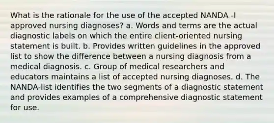 What is the rationale for the use of the accepted NANDA -I approved nursing diagnoses? a. Words and terms are the actual diagnostic labels on which the entire client-oriented nursing statement is built. b. Provides written guidelines in the approved list to show the difference between a nursing diagnosis from a medical diagnosis. c. Group of medical researchers and educators maintains a list of accepted nursing diagnoses. d. The NANDA-list identifies the two segments of a diagnostic statement and provides examples of a comprehensive diagnostic statement for use.