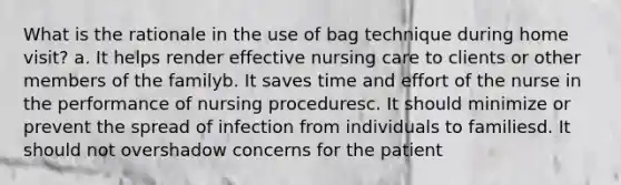 What is the rationale in the use of bag technique during home visit? a. It helps render effective nursing care to clients or other members of the familyb. It saves time and effort of the nurse in the performance of nursing proceduresc. It should minimize or prevent the spread of infection from individuals to familiesd. It should not overshadow concerns for the patient