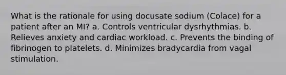 What is the rationale for using docusate sodium (Colace) for a patient after an MI? a. Controls ventricular dysrhythmias. b. Relieves anxiety and cardiac workload. c. Prevents the binding of fibrinogen to platelets. d. Minimizes bradycardia from vagal stimulation.