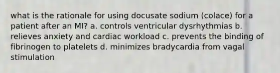 what is the rationale for using docusate sodium (colace) for a patient after an MI? a. controls ventricular dysrhythmias b. relieves anxiety and cardiac workload c. prevents the binding of fibrinogen to platelets d. minimizes bradycardia from vagal stimulation