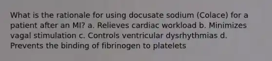 What is the rationale for using docusate sodium (Colace) for a patient after an MI? a. Relieves cardiac workload b. Minimizes vagal stimulation c. Controls ventricular dysrhythmias d. Prevents the binding of fibrinogen to platelets