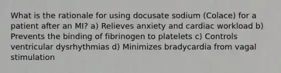 What is the rationale for using docusate sodium (Colace) for a patient after an MI? a) Relieves anxiety and cardiac workload b) Prevents the binding of fibrinogen to platelets c) Controls ventricular dysrhythmias d) Minimizes bradycardia from vagal stimulation