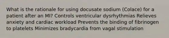 What is the rationale for using docusate sodium (Colace) for a patient after an MI? Controls ventricular dysrhythmias Relieves anxiety and cardiac workload Prevents the binding of fibrinogen to platelets Minimizes bradycardia from vagal stimulation