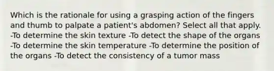 Which is the rationale for using a grasping action of the fingers and thumb to palpate a patient's abdomen? Select all that apply. -To determine the skin texture -To detect the shape of the organs -To determine the skin temperature -To determine the position of the organs -To detect the consistency of a tumor mass