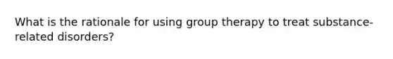 What is the rationale for using group therapy to treat substance-related disorders?