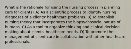 What is the rationale for using the nursing process in planning care for clients? A) As a scientific process to identify nursing diagnoses of a clients' healthcare problems. B) To establish nursing theory that incorporates the biopsychosocial nature of humans. C) As a tool to organize thinking and clinical decision making about clients' healthcare needs. D) To promote the management of client care in collaboration with other healthcare professionals.