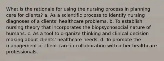 What is the rationale for using the nursing process in planning care for clients? a. As a scientific process to identify nursing diagnoses of a clients' healthcare problems. b. To establish nursing theory that incorporates the biopsychosocial nature of humans. c. As a tool to organize thinking and clinical decision making about clients' healthcare needs. d. To promote the management of client care in collaboration with other healthcare professionals.