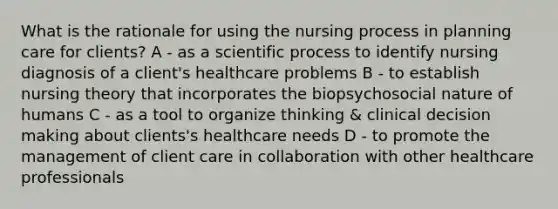 What is the rationale for using the nursing process in planning care for clients? A - as a scientific process to identify nursing diagnosis of a client's healthcare problems B - to establish nursing theory that incorporates the biopsychosocial nature of humans C - as a tool to organize thinking & clinical decision making about clients's healthcare needs D - to promote the management of client care in collaboration with other healthcare professionals