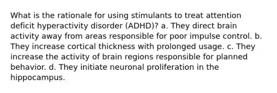 What is the rationale for using stimulants to treat attention deficit hyperactivity disorder (ADHD)? a. They direct brain activity away from areas responsible for poor impulse control. b. They increase cortical thickness with prolonged usage. c. They increase the activity of brain regions responsible for planned behavior. d. They initiate neuronal proliferation in the hippocampus.