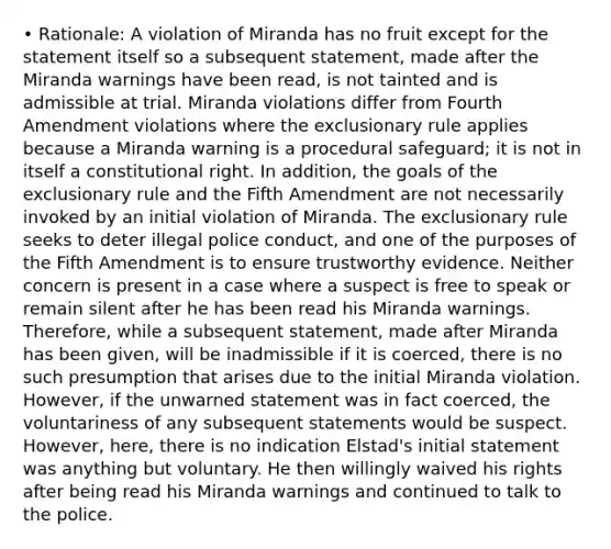 • Rationale: A violation of Miranda has no fruit except for the statement itself so a subsequent statement, made after the Miranda warnings have been read, is not tainted and is admissible at trial. Miranda violations differ from Fourth Amendment violations where the exclusionary rule applies because a Miranda warning is a procedural safeguard; it is not in itself a constitutional right. In addition, the goals of the exclusionary rule and the Fifth Amendment are not necessarily invoked by an initial violation of Miranda. The exclusionary rule seeks to deter illegal police conduct, and one of the purposes of the Fifth Amendment is to ensure trustworthy evidence. Neither concern is present in a case where a suspect is free to speak or remain silent after he has been read his Miranda warnings. Therefore, while a subsequent statement, made after Miranda has been given, will be inadmissible if it is coerced, there is no such presumption that arises due to the initial Miranda violation. However, if the unwarned statement was in fact coerced, the voluntariness of any subsequent statements would be suspect. However, here, there is no indication Elstad's initial statement was anything but voluntary. He then willingly waived his rights after being read his Miranda warnings and continued to talk to the police.