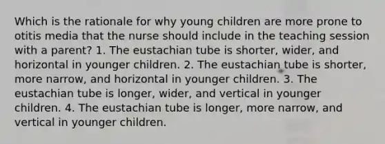 Which is the rationale for why young children are more prone to otitis media that the nurse should include in the teaching session with a parent? 1. The eustachian tube is shorter, wider, and horizontal in younger children. 2. The eustachian tube is shorter, more narrow, and horizontal in younger children. 3. The eustachian tube is longer, wider, and vertical in younger children. 4. The eustachian tube is longer, more narrow, and vertical in younger children.