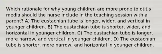 Which rationale for why young children are more prone to otitis media should the nurse include in the teaching session with a parent? A) The eustachian tube is longer, wider, and vertical in younger children. B) The eustachian tube is shorter, wider, and horizontal in younger children. C) The eustachian tube is longer, more narrow, and vertical in younger children. D) The eustachian tube is shorter, more narrow, and horizontal in younger children.